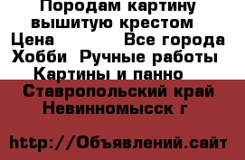 Породам картину вышитую крестом › Цена ­ 8 000 - Все города Хобби. Ручные работы » Картины и панно   . Ставропольский край,Невинномысск г.